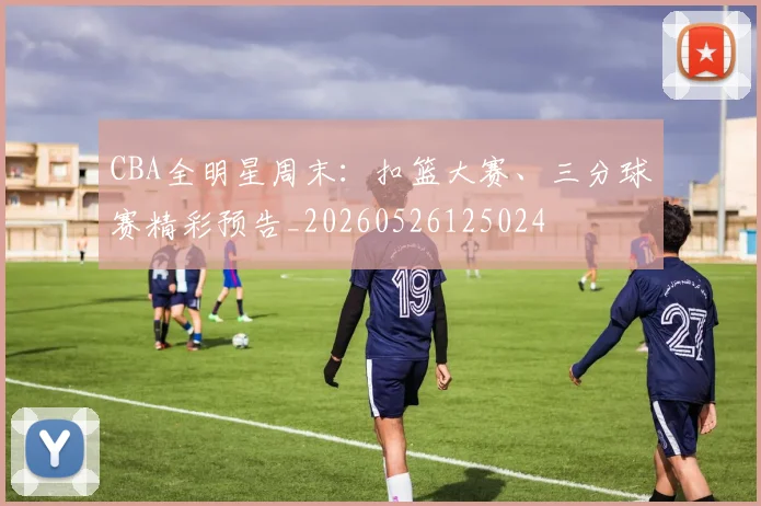 CBA全明星周末：扣篮大赛、三分球赛精彩预告_20260526125024