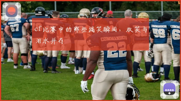 cf比赛中的那些搞笑瞬间，欢笑与泪水并存