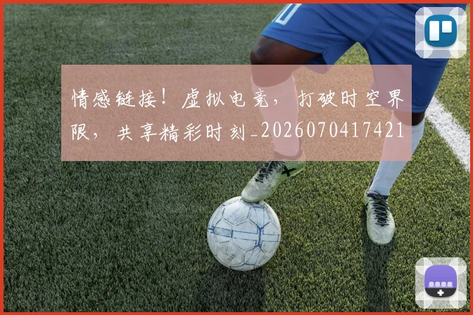 情感链接！虚拟电竞，打破时空界限，共享精彩时刻_20260704174215