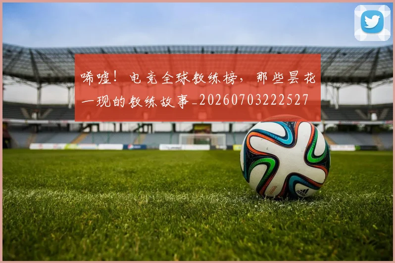 唏嘘!电竞全球教练榜,那些昙花一现的教练故事_20260703222527