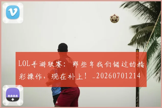 LOL手游联赛：那些年我们错过的精彩操作，现在补上！_20260701214658