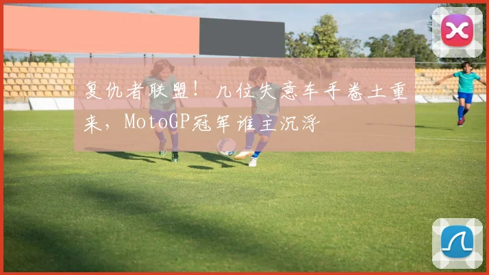 复仇者联盟！几位失意车手卷土重来，MotoGP冠军谁主沉浮