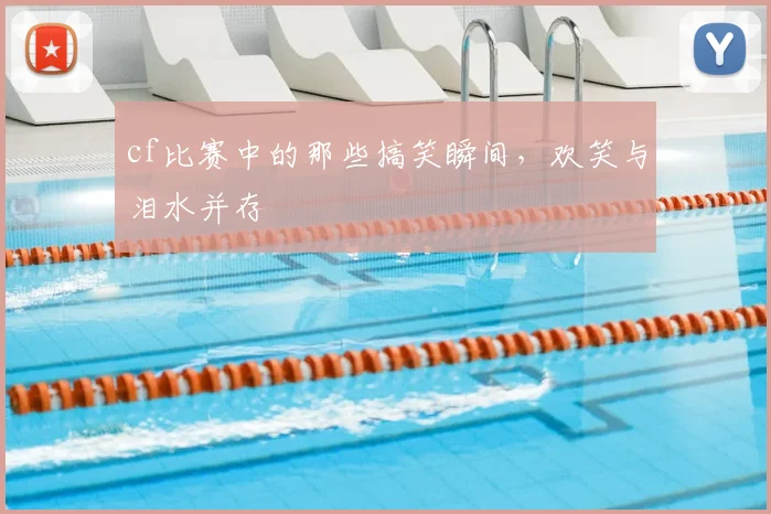 cf比赛中的那些搞笑瞬间，欢笑与泪水并存