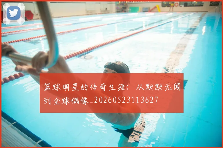 篮球明星的传奇生涯:从默默无闻到全球偶像_20260523113627