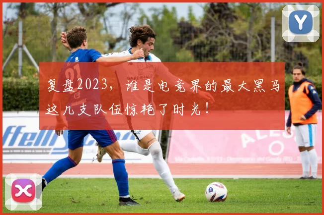 复盘2023，谁是电竞界的最大黑马这几支队伍惊艳了时光！