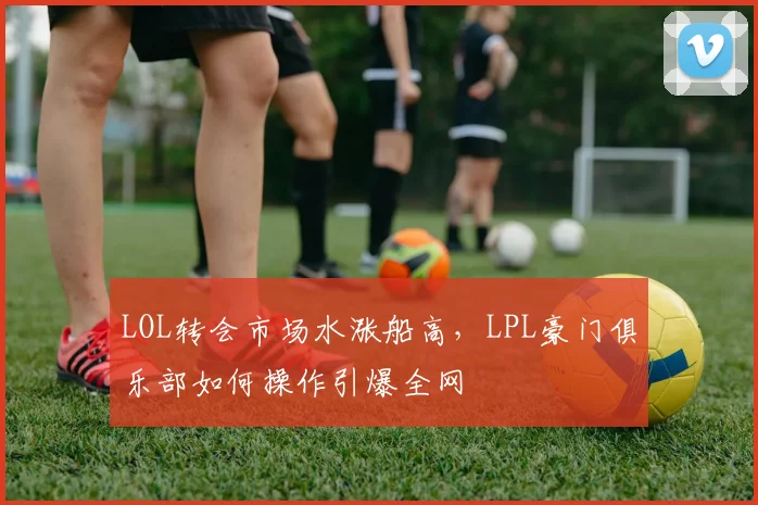 LOL转会市场水涨船高，LPL豪门俱乐部如何操作引爆全网
