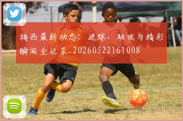 梅西最新动态:进球、助攻与精彩瞬间全记录_20260522161008