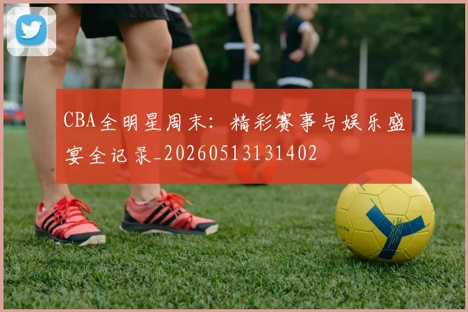 CBA全明星周末:精彩赛事与娱乐盛宴全记录_20260513131402