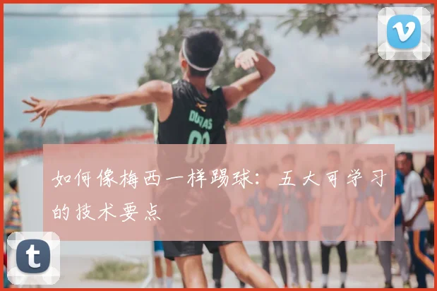 如何像梅西一样踢球:五大可学习的技术要点