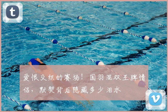 爱恨交织的赛场!国羽混双王牌情侣,默契背后隐藏多少泪水
