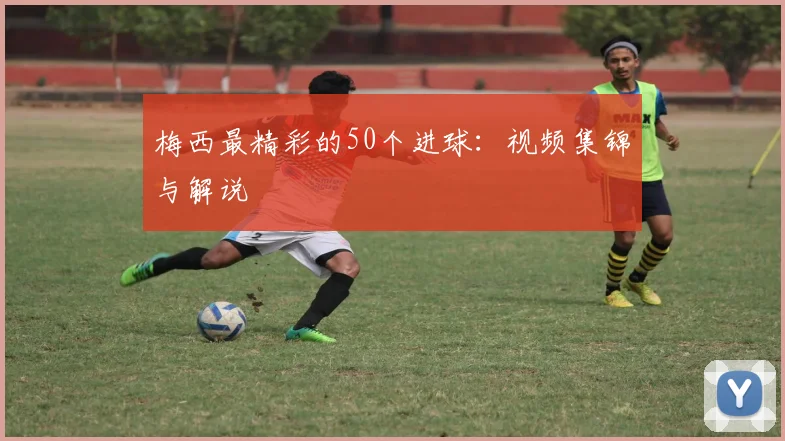 梅西最精彩的50个进球:视频集锦与解说