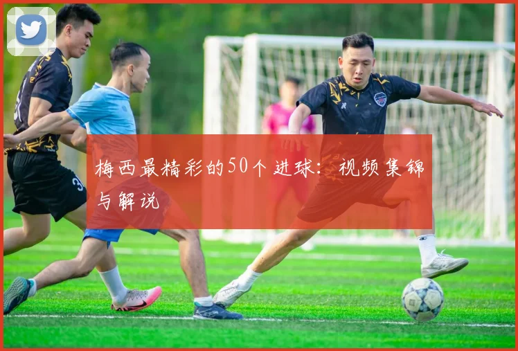 梅西最精彩的50个进球：视频集锦与解说