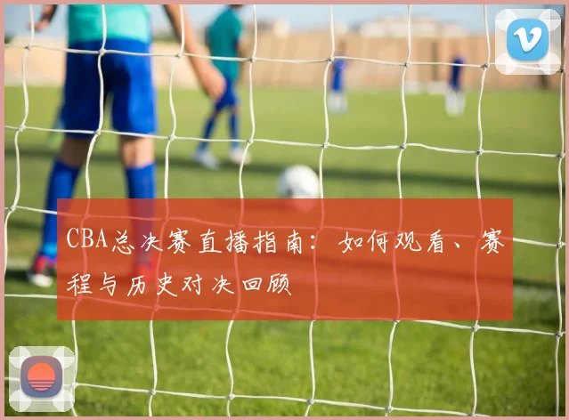 CBA总决赛直播指南：如何观看、赛程与历史对决回顾