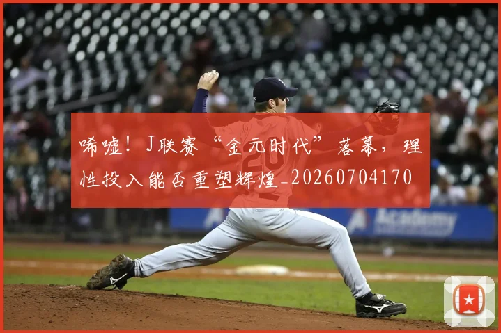 唏嘘！J联赛“金元时代”落幕，理性投入能否重塑辉煌_20260704170537