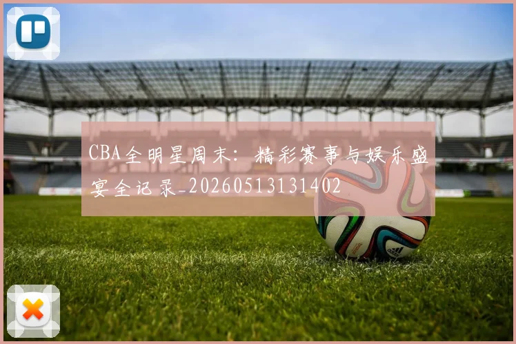 CBA全明星周末：精彩赛事与娱乐盛宴全记录_20260513131402