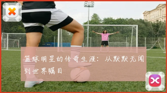 篮球明星的传奇生涯：从默默无闻到世界瞩目