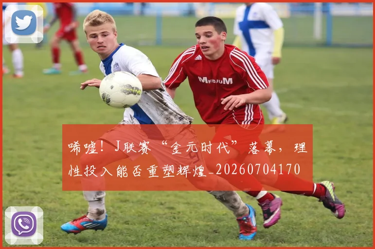 唏嘘!J联赛“金元时代”落幕,理性投入能否重塑辉煌_20260704170537