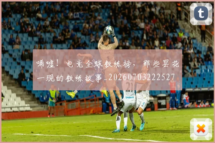 唏嘘！电竞全球教练榜，那些昙花一现的教练故事_20260703222527