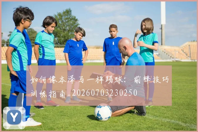 如何像本泽马一样踢球：前锋技巧训练指南_20260703230250