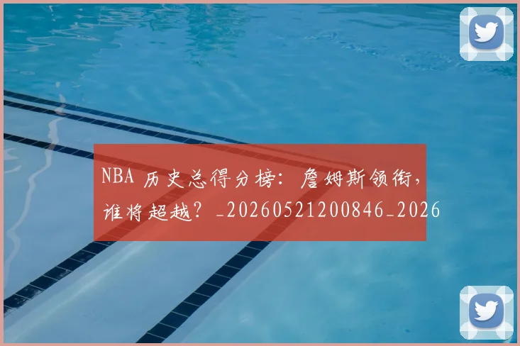 NBA 历史总得分榜:詹姆斯领衔,谁将超越?_20260521200846_20260701214916_20260714203827