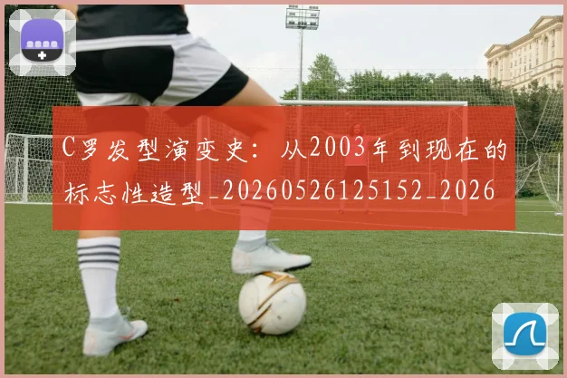 C罗发型演变史：从2003年到现在的标志性造型_20260526125152_20260702164453