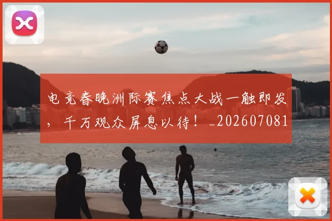 电竞春晚洲际赛焦点大战一触即发，千万观众屏息以待！_20260708193350_20260802162454