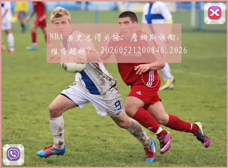 NBA 历史总得分榜：詹姆斯领衔，谁将超越？_20260521200846_20260701214916_20260714203827