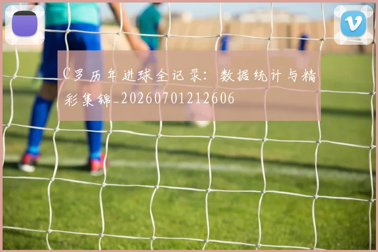 C罗历年进球全记录：数据统计与精彩集锦_20260701212606