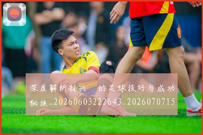 深度解析孙兴慜的足球技巧与成功秘诀_20260603222643_20260707154521