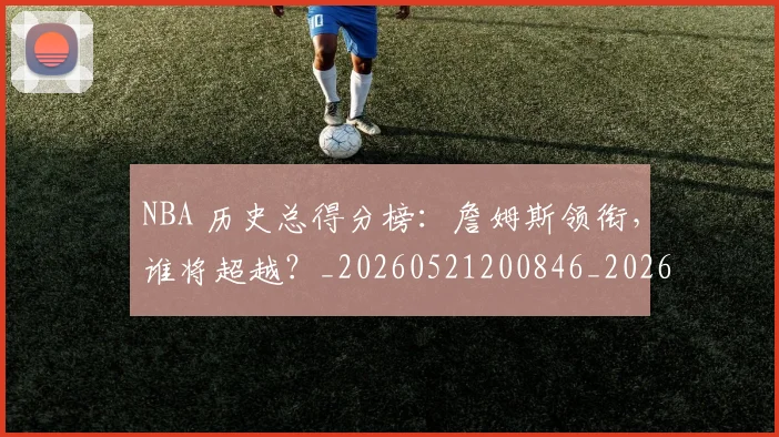NBA 历史总得分榜:詹姆斯领衔,谁将超越?_20260521200846_20260714203824