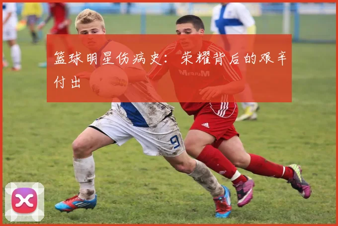 篮球明星伤病史：荣耀背后的艰辛付出