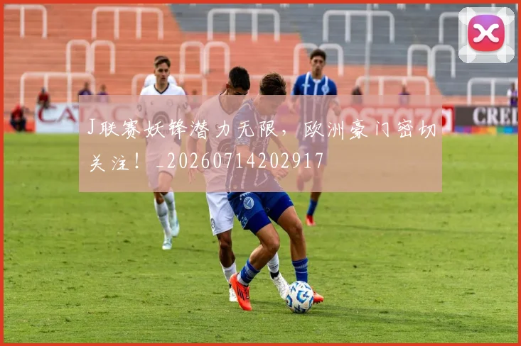 J联赛妖锋潜力无限，欧洲豪门密切关注！_20260714202917