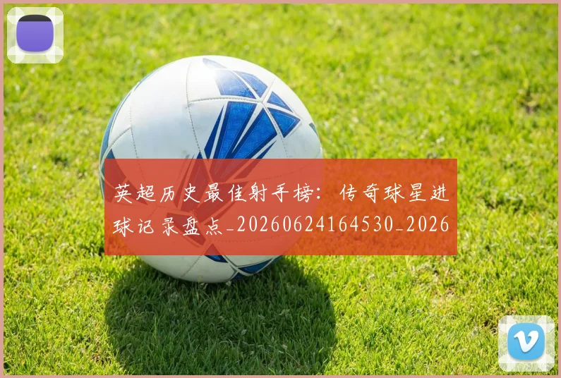 英超历史最佳射手榜:传奇球星进球记录盘点_20260624164530_20260803144921
