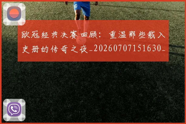 欧冠经典决赛回顾:重温那些载入史册的传奇之夜_20260707151630_20260801200115