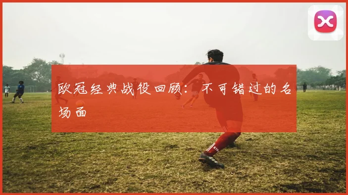 欧冠经典战役回顾：不可错过的名场面