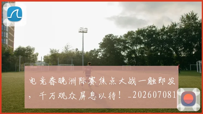 电竞春晚洲际赛焦点大战一触即发，千万观众屏息以待！_20260708193350_20260802162454