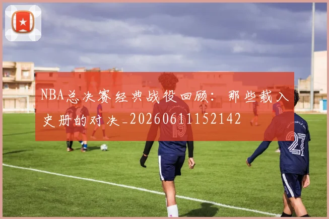 NBA总决赛经典战役回顾：那些载入史册的对决_20260611152142
