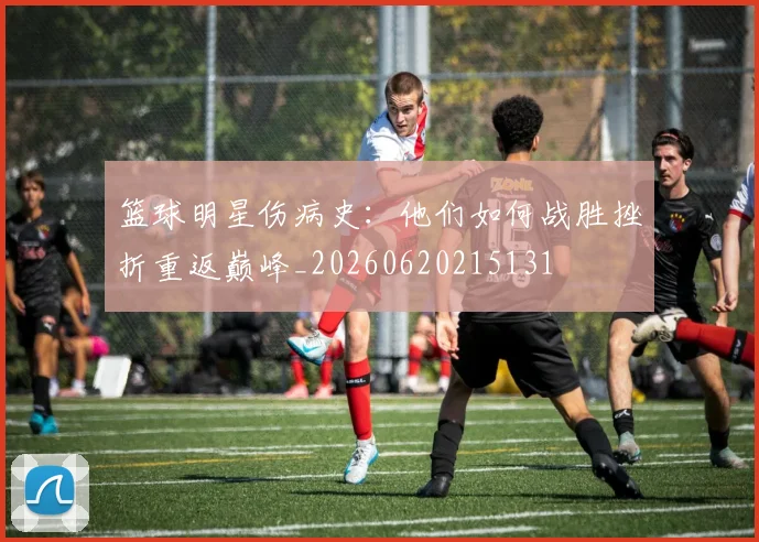 篮球明星伤病史：他们如何战胜挫折重返巅峰_20260620215131