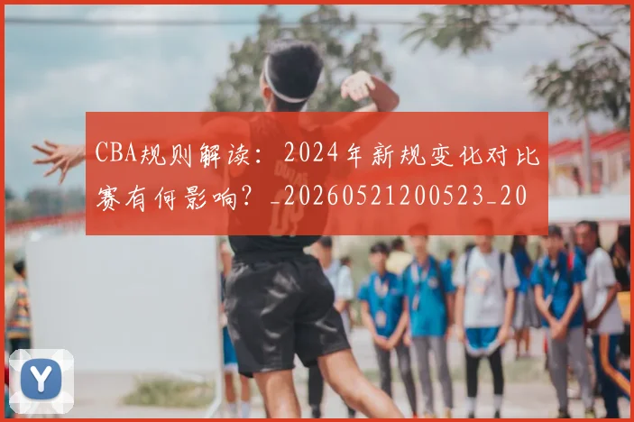 CBA规则解读：2024年新规变化对比赛有何影响？_20260521200523_20260701212053