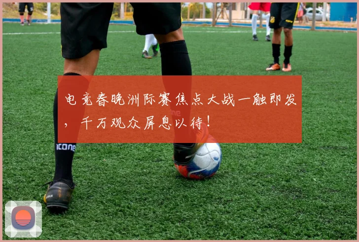 电竞春晚洲际赛焦点大战一触即发，千万观众屏息以待！
