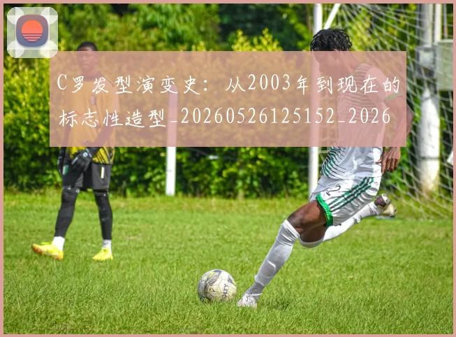 C罗发型演变史:从2003年到现在的标志性造型_20260526125152_20260702164453
