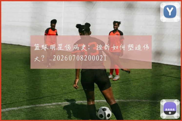 篮球明星伤病史：挫折如何塑造伟大？_20260708200021