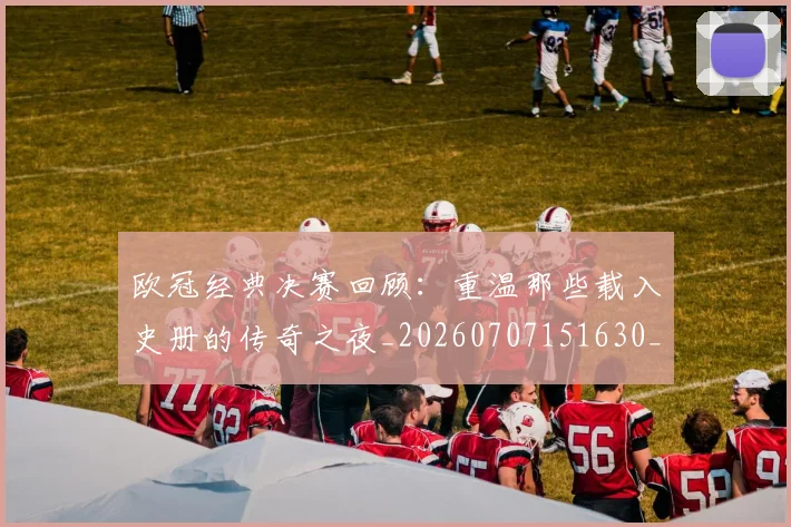 欧冠经典决赛回顾：重温那些载入史册的传奇之夜_20260707151630_20260801200115