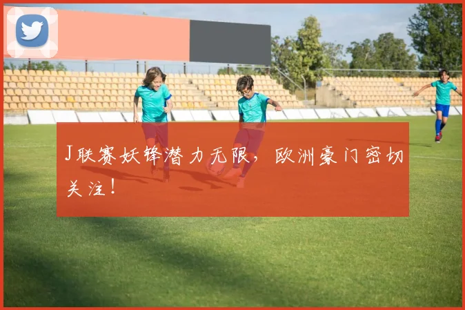 J联赛妖锋潜力无限，欧洲豪门密切关注！