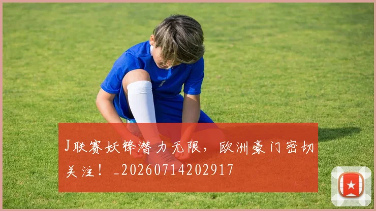 J联赛妖锋潜力无限，欧洲豪门密切关注！_20260714202917