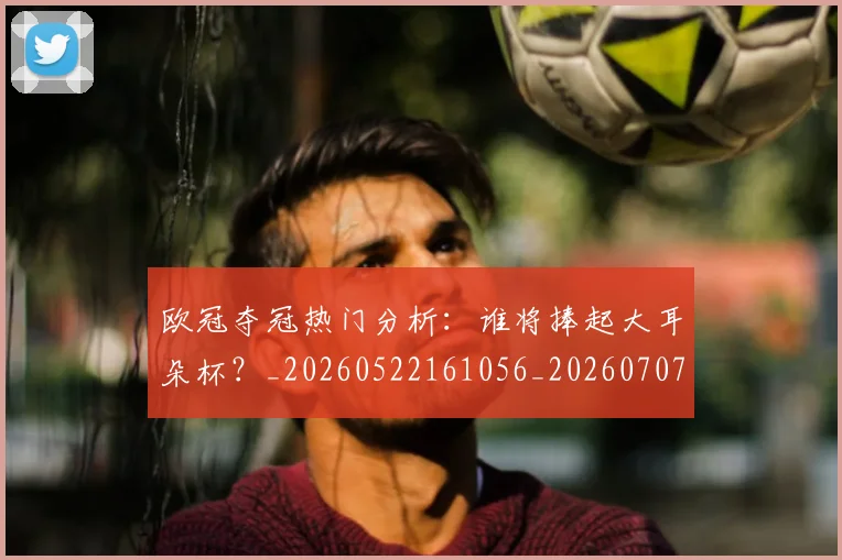 欧冠夺冠热门分析：谁将捧起大耳朵杯？_20260522161056_20260707150721