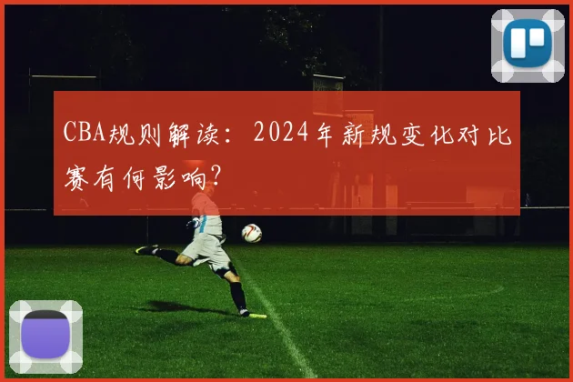 CBA规则解读：2024年新规变化对比赛有何影响？