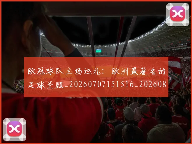 欧冠球队主场巡礼：欧洲最著名的足球圣殿_20260707151516_20260801164532