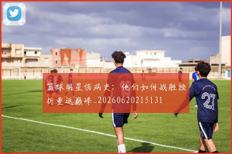 篮球明星伤病史：他们如何战胜挫折重返巅峰_20260620215131